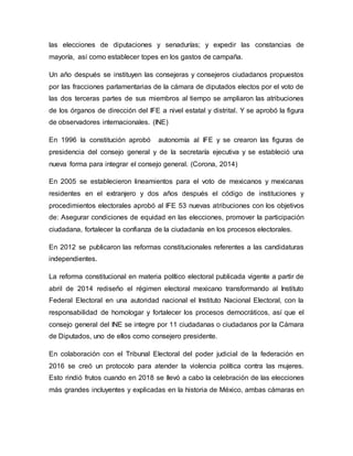 las elecciones de diputaciones y senadurías; y expedir las constancias de
mayoría, así como establecer topes en los gastos de campaña.
Un año después se instituyen las consejeras y consejeros ciudadanos propuestos
por las fracciones parlamentarias de la cámara de diputados electos por el voto de
las dos terceras partes de sus miembros al tiempo se ampliaron las atribuciones
de los órganos de dirección del IFE a nivel estatal y distrital. Y se aprobó la figura
de observadores internacionales. (INE)
En 1996 la constitución aprobó autonomía al IFE y se crearon las figuras de
presidencia del consejo general y de la secretaría ejecutiva y se estableció una
nueva forma para integrar el consejo general. (Corona, 2014)
En 2005 se establecieron lineamientos para el voto de mexicanos y mexicanas
residentes en el extranjero y dos años después el código de instituciones y
procedimientos electorales aprobó al IFE 53 nuevas atribuciones con los objetivos
de: Asegurar condiciones de equidad en las elecciones, promover la participación
ciudadana, fortalecer la confianza de la ciudadanía en los procesos electorales.
En 2012 se publicaron las reformas constitucionales referentes a las candidaturas
independientes.
La reforma constitucional en materia político electoral publicada vigente a partir de
abril de 2014 rediseño el régimen electoral mexicano transformando al Instituto
Federal Electoral en una autoridad nacional el Instituto Nacional Electoral, con la
responsabilidad de homologar y fortalecer los procesos democráticos, así que el
consejo general del INE se integre por 11 ciudadanas o ciudadanos por la Cámara
de Diputados, uno de ellos como consejero presidente.
En colaboración con el Tribunal Electoral del poder judicial de la federación en
2016 se creó un protocolo para atender la violencia política contra las mujeres.
Esto rindió frutos cuando en 2018 se llevó a cabo la celebración de las elecciones
más grandes incluyentes y explicadas en la historia de México, ambas cámaras en
 