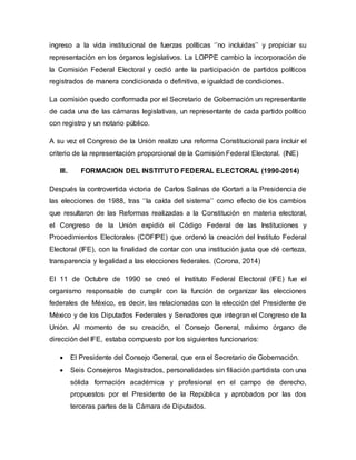 ingreso a la vida institucional de fuerzas políticas ‘’no incluidas’’ y propiciar su
representación en los órganos legislativos. La LOPPE cambio la incorporación de
la Comisión Federal Electoral y cedió ante la participación de partidos políticos
registrados de manera condicionada o definitiva, e igualdad de condiciones.
La comisión quedo conformada por el Secretario de Gobernación un representante
de cada una de las cámaras legislativas, un representante de cada partido político
con registro y un notario público.
A su vez el Congreso de la Unión realizo una reforma Constitucional para incluir el
criterio de la representación proporcional de la Comisión Federal Electoral. (INE)
III. FORMACION DEL INSTITUTO FEDERAL ELECTORAL (1990-2014)
Después la controvertida victoria de Carlos Salinas de Gortari a la Presidencia de
las elecciones de 1988, tras ‘’la caída del sistema’’ como efecto de los cambios
que resultaron de las Reformas realizadas a la Constitución en materia electoral,
el Congreso de la Unión expidió el Código Federal de las Instituciones y
Procedimientos Electorales (COFIPE) que ordenó la creación del Instituto Federal
Electoral (IFE), con la finalidad de contar con una institución justa que dé certeza,
transparencia y legalidad a las elecciones federales. (Corona, 2014)
El 11 de Octubre de 1990 se creó el Instituto Federal Electoral (IFE) fue el
organismo responsable de cumplir con la función de organizar las elecciones
federales de México, es decir, las relacionadas con la elección del Presidente de
México y de los Diputados Federales y Senadores que integran el Congreso de la
Unión. Al momento de su creación, el Consejo General, máximo órgano de
dirección del IFE, estaba compuesto por los siguientes funcionarios:
 El Presidente del Consejo General, que era el Secretario de Gobernación.
 Seis Consejeros Magistrados, personalidades sin filiación partidista con una
sólida formación académica y profesional en el campo de derecho,
propuestos por el Presidente de la República y aprobados por las dos
terceras partes de la Cámara de Diputados.
 