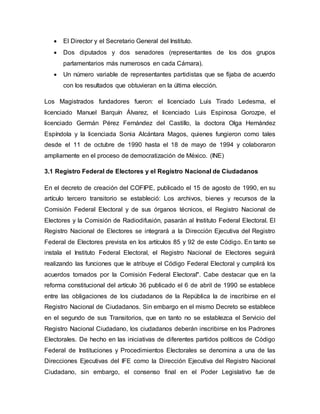  El Director y el Secretario General del Instituto.
 Dos diputados y dos senadores (representantes de los dos grupos
parlamentarios más numerosos en cada Cámara).
 Un número variable de representantes partidistas que se fijaba de acuerdo
con los resultados que obtuvieran en la última elección.
Los Magistrados fundadores fueron: el licenciado Luis Tirado Ledesma, el
licenciado Manuel Barquín Álvarez, el licenciado Luis Espinosa Gorozpe, el
licenciado Germán Pérez Fernández del Castillo, la doctora Olga Hernández
Espíndola y la licenciada Sonia Alcántara Magos, quienes fungieron como tales
desde el 11 de octubre de 1990 hasta el 18 de mayo de 1994 y colaboraron
ampliamente en el proceso de democratización de México. (INE)
3.1 Registro Federal de Electores y el Registro Nacional de Ciudadanos
En el decreto de creación del COFIPE, publicado el 15 de agosto de 1990, en su
artículo tercero transitorio se estableció: Los archivos, bienes y recursos de la
Comisión Federal Electoral y de sus órganos técnicos, el Registro Nacional de
Electores y la Comisión de Radiodifusión, pasarán al Instituto Federal Electoral. El
Registro Nacional de Electores se integrará a la Dirección Ejecutiva del Registro
Federal de Electores prevista en los artículos 85 y 92 de este Código. En tanto se
instala el Instituto Federal Electoral, el Registro Nacional de Electores seguirá
realizando las funciones que le atribuye el Código Federal Electoral y cumplirá los
acuerdos tomados por la Comisión Federal Electoral". Cabe destacar que en la
reforma constitucional del artículo 36 publicado el 6 de abril de 1990 se establece
entre las obligaciones de los ciudadanos de la República la de inscribirse en el
Registro Nacional de Ciudadanos. Sin embargo en el mismo Decreto se establece
en el segundo de sus Transitorios, que en tanto no se establezca el Servicio del
Registro Nacional Ciudadano, los ciudadanos deberán inscribirse en los Padrones
Electorales. De hecho en las iniciativas de diferentes partidos políticos de Código
Federal de Instituciones y Procedimientos Electorales se denomina a una de las
Direcciones Ejecutivas del IFE como la Dirección Ejecutiva del Registro Nacional
Ciudadano, sin embargo, el consenso final en el Poder Legislativo fue de
 