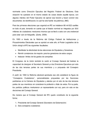 nominarla como Dirección Ejecutiva del Registro Federal de Electores. Esta
situación ha quedado en el mismo estado de cosas desde aquella época, con
algunos intentos del Poder Ejecutivo de ejercer esa función y hacer convivir dos
documentos de identificación, lo cual ha sido fuente de polémica. (INE)
Para las primeras elecciones que organizó en IFE se instalaron 86 mil 622 casillas
en todo el país, tomando en cuenta que el listado nominal se integraba por 36.6
millones de ciudadanos mexicanos mismos que se llevó a cabo con una credencial
para votar aún sin fotografía. (Zurita, 2009)
En 1993 a través de la Reforma del Código Federal de Instituciones y
Procedimientos Electorales que se aprobó en este año, el Poder Legislativo de la
Unión otorgó al IFE las siguientes facultades:
 Manifestar la efectividad de las elecciones de Diputados y Senadores
 Remitir constancias de mayoría para los ganadores de estos cargos
 Instaurar límites de los gastos de campañas
El Congreso de la Unión también le cedió al Consejo General del Instituto la
capacidad de designar al Secretario General y a los Directores Ejecutivos por voto
de las dos terceras partes de sus miembros y a propuesta del Consejero
Presidente.
A partir de 1994 la Reforma electoral aprobada ese año estableció la figura de
‘’Consejeros Ciudadanos’’, personalidades propuestas por las fracciones
partidarias en la Cámara de Diputados y electos por el voto de las dos terceras
partes de sus miembros sin considerar la profesión o título de estos. Por su parte,
los partidos políticos mantuvieron un representante con voz, pero sin voto en las
decisiones del Consejo General.
De manera que el Consejo General del IFE quedo constituido de la siguiente
forma:
1. Presidente del Consejo General (Secretario de Gobernación)
2. Seis consejeros ciudadanos
 