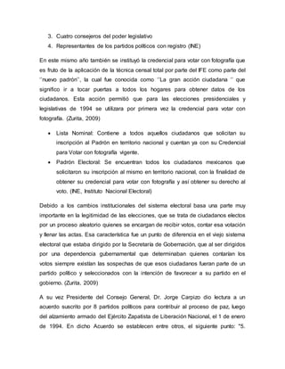 3. Cuatro consejeros del poder legislativo
4. Representantes de los partidos políticos con registro (INE)
En este mismo año también se instituyó la credencial para votar con fotografía que
es fruto de la aplicación de la técnica censal total por parte del IFE como parte del
‘’nuevo padrón’’, la cual fue conocida como ‘’La gran acción ciudadana ‘’ que
significo ir a tocar puertas a todos los hogares para obtener datos de los
ciudadanos. Esta acción permitió que para las elecciones presidenciales y
legislativas de 1994 se utilizara por primera vez la credencial para votar con
fotografía. (Zurita, 2009)
 Lista Nominal: Contiene a todos aquellos ciudadanos que solicitan su
inscripción al Padrón en territorio nacional y cuentan ya con su Credencial
para Votar con fotografía vigente.
 Padrón Electoral: Se encuentran todos los ciudadanos mexicanos que
solicitaron su inscripción al mismo en territorio nacional, con la finalidad de
obtener su credencial para votar con fotografía y así obtener su derecho al
voto. (INE, Instituto Nacional Electoral)
Debido a los cambios institucionales del sistema electoral basa una parte muy
importante en la legitimidad de las elecciones, que se trata de ciudadanos electos
por un proceso aleatorio quienes se encargan de recibir votos, contar esa votación
y llenar las actas. Esa característica fue un punto de diferencia en el viejo sistema
electoral que estaba dirigido por la Secretaría de Gobernación, que al ser dirigidos
por una dependencia gubernamental que determinaban quienes contarían los
votos siempre existían las sospechas de que esos ciudadanos fueran parte de un
partido político y seleccionados con la intención de favorecer a su partido en el
gobierno. (Zurita, 2009)
A su vez Presidente del Consejo General, Dr. Jorge Carpizo dio lectura a un
acuerdo suscrito por 8 partidos políticos para contribuir al proceso de paz, luego
del alzamiento armado del Ejército Zapatista de Liberación Nacional, el 1 de enero
de 1994. En dicho Acuerdo se establecen entre otros, el siguiente punto: "5.
 