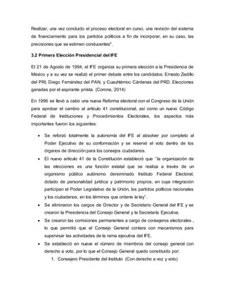 Realizar, una vez concluido el proceso electoral en curso, una revisión del sistema
de financiamiento para los partidos políticos a fin de incorporar, en su caso, las
precisiones que se estimen conducentes".
3.2 Primera Elección Presidencial del IFE
El 21 de Agosto de 1994, el IFE organiza su primera elección a la Presidencia de
México y a su vez se realizó el primer debate entre los candidatos: Ernesto Zedillo
del PRI, Diego Fernández del PAN, y Cuauhtémoc Cárdenas del PRD. Elecciones
ganadas por el aspirante priísta. (Corona, 2014)
En 1996 se llevó a cabo una nueva Reforma electoral con el Congreso de la Unión
para aprobar el cambio al artículo 41 constitucional, así como un nuevo Código
Federal de Instituciones y Procedimientos Electorales, los aspectos más
importantes fueron los siguientes:
 Se reforzó totalmente la autonomía del IFE al absolver por completo al
Poder Ejecutivo de su conformación y se reservó el voto dentro de los
órganos de dirección para los consejos ciudadanos.
 El nuevo artículo 41 de la Constitución estableció que ‘’la organización de
las elecciones es una función estatal que se realiza a través de un
organismo público autónomo denominado Instituto Federal Electoral,
dotado de personalidad jurídica y patrimonio propios, en cuya integración
participan el Poder Legislativo de la Unión, los partidos políticos nacionales
y los ciudadanos, en los términos que ordene la ley’’.
 Se eliminaron los cargos de Director y de Secretario General del IFE y se
crearon la Presidencia del Consejo General y la Secretaría Ejecutiva.
 Se crearon las comisiones permanentes a cargo de consejeros electorales ,
lo que permitió que el Consejo General contara con mecanismos para
supervisar las actividades de la rama ejecutiva del IFE.
 Se estableció en nueve el número de miembros del consejo general con
derecho a voto, por lo que el Consejo General quedo constituido por:
1. Consejero Presidente del Instituto (Con derecho a voz y voto)
 
