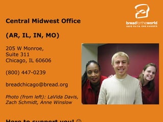 Central Midwest Office  (AR, IL, IN, MO) 205 W Monroe,  Suite 311 Chicago, IL 60606 (800) 447-0239 [email_address] Photo (from left): LaVida Davis, Zach Schmidt, Anne Winslow Here to support you!    