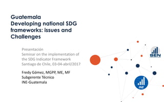 Guatemala
Developing national SDG
frameworks: issues and
Challenges
Presentación
Seminar on the implementation of
the SDG Indicator Framework
Santiago de Chile, 03-04-abril/2017
Fredy Gómez, MGPP, ME, MF
Subgerente Técnico
INE-Guatemala
 