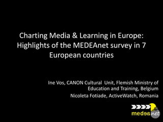 Charting Media & Learning in Europe:
Highlights of the MEDEAnet survey in 7
          European countries


         Ine Vos, CANON Cultural Unit, Flemish Ministry of
                           Education and Training, Belgium
                   Nicoleta Fotiade, ActiveWatch, Romania
 