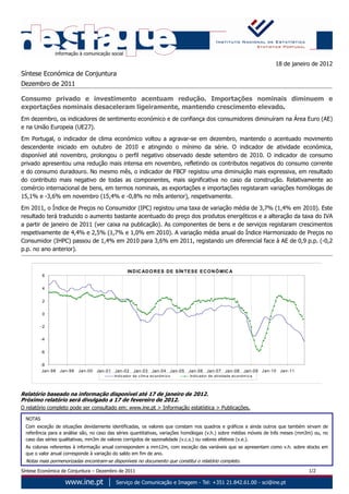 18 de janeiro de 2012
Síntese Económica de Conjuntura
Dezembro de 2011

Consumo privado e investimento acentuam redução. Importações nominais diminuem e
exportações nominais desaceleram ligeiramente, mantendo crescimento elevado.
Em dezembro, os indicadores de sentimento económico e de confiança dos consumidores diminuíram na Área Euro (AE)
e na União Europeia (UE27).
Em Portugal, o indicador de clima económico voltou a agravar-se em dezembro, mantendo o acentuado movimento
descendente iniciado em outubro de 2010 e atingindo o mínimo da série. O indicador de atividade económica,
disponível até novembro, prolongou o perfil negativo observado desde setembro de 2010. O indicador de consumo
privado apresentou uma redução mais intensa em novembro, refletindo os contributos negativos do consumo corrente
e do consumo duradouro. No mesmo mês, o indicador de FBCF registou uma diminuição mais expressiva, em resultado
do contributo mais negativo de todas as componentes, mais significativa no caso da construção. Relativamente ao
comércio internacional de bens, em termos nominais, as exportações e importações registaram variações homólogas de
15,1% e -3,6% em novembro (15,4% e -0,8% no mês anterior), respetivamente.

Em 2011, o Índice de Preços no Consumidor (IPC) registou uma taxa de variação média de 3,7% (1,4% em 2010). Este
resultado terá traduzido o aumento bastante acentuado do preço dos produtos energéticos e a alteração da taxa do IVA
a partir de janeiro de 2011 (ver caixa na publicação). As componentes de bens e de serviços registaram crescimentos
respetivamente de 4,4% e 2,5% (1,7% e 1,0% em 2010). A variação média anual do Índice Harmonizado de Preços no
Consumidor (IHPC) passou de 1,4% em 2010 para 3,6% em 2011, registando um diferencial face à AE de 0,9 p.p. (-0,2
p.p. no ano anterior).


                                                       IN D IC AD O R E S D E S ÍN T E S E E C O N Ó MIC A
          6


          4


          2


          0


          -2


          -4


          -6


          -8
           Jan-98   Jan-99   Jan-00   Jan-01   Jan-02       Jan-03      Jan-04          Jan-05   Jan-06     Jan-07      Jan-08       Jan-09   Jan-10   Jan-11
                                               Ind ic ad or d e c lim a ec on óm ic o            Indic ad or de a tivid ad e ec o nó m ic a




Relatório baseado na informação disponível até 17 de janeiro de 2012.
Próximo relatório será divulgado a 17 de fevereiro de 2012.
O relatório completo pode ser consultado em: www.ine.pt > Informação estatística > Publicações.

  NOTAS
  Com exceção de situações devidamente identificadas, os valores que constam nos quadros e gráficos e ainda outros que também sirvam de
  referência para a análise são, no caso das séries quantitativas, variações homólogas (v.h.) sobre médias móveis de três meses (mm3m) ou, no
  caso das séries qualitativas, mm3m de valores corrigidos de sazonalidade (v.c.s.) ou valores efetivos (v.e.).
  As colunas referentes à informação anual correspondem a mm12m, com exceção das variáveis que se apresentam como v.h. sobre stocks em
  que o valor anual corresponde à variação do saldo em fim de ano.
  Notas mais pormenorizadas encontram-se disponíveis no documento que constitui o relatório completo.
Síntese Económica de Conjuntura – Dezembro de 2011                                                                                                              1/2
 