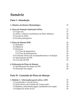 Sumário
Parte I - Introdução
1. Objetivo do Roteiro Metodológico 17
2. Áreas de Proteção Ambiental (APAs) 17
2.1 O que são 17
2.2 APAs e a Reserva da Biosfera da Mata Atlântica 18
2.3 Gestão de APAs 19
2.4 Gestão participativa  20
3. Plano de Manejo (PM) 22
3.1 Definição 22
3.2 Objetivos 22
3.3 Estrutura 23
3.3.1 Fase de diagnóstico  23
3.3.2 Fase de planejamento  23
3.4 Comissão Técnica de Acompanhamento e Avaliação 24
3.5 Apresentação do PM 24
3.6 A revisão do PM  25
4. Elaboração do Plano de Manejo  25
4.1 Identificação das etapas do PM 25
4.2 Descrição das etapas 26
Parte II - Conteúdo do Plano de Manejo
1. Módulo 1 - Informações gerais sobre a APA35
1.1 Localização e vias de acesso 35
1.2 Ficha técnica da Unidade de Conservação 35
1.3 Histórico, antecedentes legais e justificativa de criação 35
1.4 Origem do nome da UC 35
 
