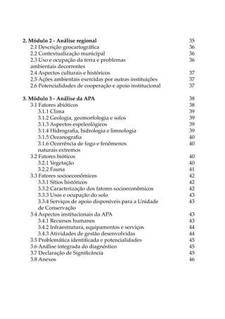 2. Módulo 2 - Análise regional 35
2.1 Descrição geocartográfica 36
2.2 Contextualização municipal 36
2.3 Uso e ocupação da terra e problemas 36
ambientais decorrentes
2.4 Aspectos culturais e históricos  37
2.5 Ações ambientais exercidas por outras instituições 37
2.6 Potencialidades de cooperação e apoio institucional 37
3. Módulo 3 - Análise da APA 38
3.1 Fatores abióticos 38
3.1.1 Clima 39
3.1.2 Geologia, geomorfologia e solos  39
3.1.3 Aspectos espeleológicos 39
3.1.4 Hidrografia, hidrologia e limnologia 39
3.1.5 Oceanografia 40
3.1.6 Ocorrência de fogo e fenômenos 40
naturais extremos
3.2 Fatores bióticos 40
3.2.1 Vegetação 40
3.2.2 Fauna 41
3.3 Fatores socioeconômicos 42
3.3.1 Sítios históricos 42
3.3.2 Caracterização dos fatores socioeconômicos 42
3.3.3 Usos e ocupação do solo 43
3.3.4 Serviços de apoio disponíveis para a Unidade  43
de Conservação
3.4 Aspectos institucionais da APA 43
3.4.1 Recursos humanos 43
3.4.2 Infraestrutura, equipamentos e serviços 44
3.4.3 Atividades de gestão desenvolvidas 44
3.5 Problemática identificada e potencialidades 45
3.6 Análise integrada do diagnóstico 45
3.7 Declaração de Significância 45
3.8 Anexos 46
 