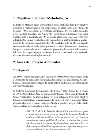 17
1. Objetivo do Roteiro Metodológico
O Roteiro Metodológico apresentado neste trabalho tem por objetivo
difundir a metodologia a ser empregada na elaboração dos Planos de
Manejo (PMs) das Áreas de Proteção Ambiental (APAs) administradas
pelo Instituto Estadual do Ambiente (Inea). Esta publicação visa guiar
a elaboração e avaliação do PM de modo claro, objetivo e coerente com
a legislação. Como resultados, são esperados: a uniformização e padro-
nização da estrutura e conteúdo dos PMs; a elaboração de PMs de acordo
com a realidade de cada APA quanto a recursos financeiros, humanos,
tempo e capacidade de execução e implementação da unidade; e o for-
talecimento da participação social em todo o processo de elaboração do
documento e em sua implementação.
2. Áreas de Proteção Ambiental
2.1 O que são
As APAs foram criadas pela Lei Federal no
6.902/1981 como espaços onde
a instalação de indústrias e de atividades capazes de causar impactos am-
bientais ou extinguir espécies da biota nativa poderia sofrer intervenção
do Poder Executivo.
O Sistema Nacional de Unidades de Conservação (Snuc; Lei Federal
no
9.985/2000) define Área de Proteção Ambiental como uma Unidade de
Conservação (UC) de Uso Sustentável. Essa categoria tem como objetivo
básico compatibilizar a conservação da natureza com o uso sustentável
de parte dos seus recursos naturais. Ainda segundo o artigo 15 da Lei do
Snuc, a APA é definida da seguinte forma:
Art. 15. A Área de Proteção Ambiental é uma área em geral
extensa, com um certo grau de ocupação humana, dotada de
atributos abióticos, bióticos, estéticos ou culturais especialmente
importantes para a qualidade de vida e o bem-estar das popula-
ções humanas, e tem como objetivos básicos proteger a diversi-
dade biológica, disciplinar o processo de ocupação e assegurar a
sustentabilidade do uso dos recursos naturais.
 