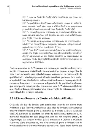 Roteiro Metodológico para Elaboração de Planos de Manejo
Áreas de Proteção Ambiental
18
§ 1o
A Área de Proteção Ambiental é constituída por terras pú-
blicas ou privadas.
§ 2o
Respeitados os limites constitucionais, podem ser estabele-
cidas normas e restrições para a utilização de uma propriedade
privada localizada em uma Área de Proteção Ambiental.
§ 3o
As condições para a realização de pesquisa científica e visi-
tação pública nas áreas sob domínio público serão estabelecidas
pelo órgão gestor da unidade.
§ 4o
Nas áreas sob propriedade privada, cabe ao proprietário es-
tabelecer as condições para pesquisa e visitação pelo público, ob-
servadas as exigências e restrições legais.
§ 5o
A Área de Proteção Ambiental disporá de um Conselho pre-
sidido pelo órgão responsável por sua administração e constituí-
do por representantes dos órgãos públicos, de organizações da
sociedade civil e da população residente, conforme se dispuser no
regulamento desta Lei.
Pode-se entender as APAs como um espaço que permite o desenvolvi-
mento econômico e social local em seu território, porém, sem perder de
vista o uso racional e sustentável dos recursos naturais e a manutenção da
qualidade de vida das populações locais. As APAs, portanto, devem atu-
ar no fortalecimento das boas práticas socioambientais e na regulação do
espaço, ordenando o crescimento e a degradação da qualidade ambiental
que acompanha esta expansão. Em resumo, uma APA visa compatibilizar,
através do ordenamento territorial, a conservação da natureza com o uso
sustentável dos recursos naturais.
2.2 APAs e a Reserva da Biosfera da Mata Atlântica
O Estado do Rio de Janeiro está totalmente inserido no bioma Mata
Atlântica, o que faz com que todas as unidades de conservação existentes
em seu território façam parte da Reserva da Biosfera da Mata Atlântica
(RBMA). Reservas da biosfera são áreas de ecossistemas terrestres e/ou
marinhos reconhecidas pelo programa Man and the Biosphere (MaB), da
Organização das Nações Unidas para a Educação, a Ciência e a Cultura
(Unesco), como importantes, em nível mundial, para a conservação da
biodiversidade e o desenvolvimento sustentável. Essas áreas devem ser
 