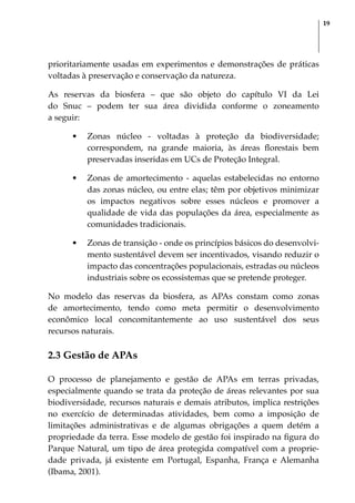 19
prioritariamente usadas em experimentos e demonstrações de práticas
voltadas à preservação e conservação da natureza.
As reservas da biosfera – que são objeto do capítulo VI da Lei
do Snuc – podem ter sua área dividida conforme o zoneamento
a seguir:
•	 Zonas núcleo - voltadas à proteção da biodiversidade;
correspondem, na grande maioria, às áreas florestais bem
preservadas inseridas em UCs de Proteção Integral.
•	 Zonas de amortecimento - aquelas estabelecidas no entorno
das zonas núcleo, ou entre elas; têm por objetivos minimizar
os impactos negativos sobre esses núcleos e promover a
qualidade de vida das populações da área, especialmente as
comunidades tradicionais.
•	 Zonas de transição - onde os princípios básicos do desenvolvi-
mento sustentável devem ser incentivados, visando reduzir o
impacto das concentrações populacionais, estradas ou núcleos
industriais sobre os ecossistemas que se pretende proteger.
No modelo das reservas da biosfera, as APAs constam como zonas
de amortecimento, tendo como meta permitir o desenvolvimento
econômico local concomitantemente ao uso sustentável dos seus
recursos naturais.
2.3 Gestão de APAs
O processo de planejamento e gestão de APAs em terras privadas,
especialmente quando se trata da proteção de áreas relevantes por sua
biodiversidade, recursos naturais e demais atributos, implica restrições
no exercício de determinadas atividades, bem como a imposição de
limitações administrativas e de algumas obrigações a quem detém a
propriedade da terra. Esse modelo de gestão foi inspirado na figura do
Parque Natural, um tipo de área protegida compatível com a proprie-
dade privada, já existente em Portugal, Espanha, França e Alemanha
(Ibama, 2001).
 