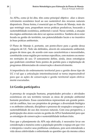 Roteiro Metodológico para Elaboração de Planos de Manejo
Áreas de Proteção Ambiental
20
As APAs, como já foi dito, têm como principal objetivo aliar o desen-
volvimento econômico local ao uso sustentável dos recursos naturais
disponíveis. Dessa forma, é essencial que os Planos de Manejo, mais do
que restringir usos, proponham novas práticas produtivas, buscando a
sustentabilidade econômica, ambiental e social. Nesse sentido, a atuação
dos órgãos ambientais não deve ser apenas restritiva. Também deve estar
focada na gestão do território, nas potencialidades locais e no incentivo
às boas práticas ambientais.
O Plano de Manejo é, portanto, um ponto-chave para a gestão dessa
categoria de UC. Nele são definidos, através do zoneamento ambiental,
grupos de áreas que, de acordo com suas características e necessidades,
constituirão zonas regidas por normas específicas, com maiores ou meno-
res restrições de uso. O zoneamento define, ainda, áreas estratégicas
que poderiam constituir bons pontos de partida para a implantação de
programas diferenciados de conservação e desenvolvimento.
A importância do ordenamento territorial para a gestão desse tipo de
UC é tal que a articulação interinstitucional se torna imprescindível
para que as ações de conservação e gestão territorial sejam efetiva-
mente executadas.
2.4 Gestão participativa
A presença de ocupação humana, propriedades privadas e atividades
econômicas em seu território tornam as áreas de proteção ambiental
bastante peculiares. Essas características representam um grande poten-
cial de conflitos, face aos propósitos de proteger a diversidade biológica
e os atributos culturais, disciplinar o processo de ocupação e assegurar a
sustentabilidade do uso dos recursos naturais. Com essa perspectiva, a
participação dos atores sociais na gestão da APA é fundamental para que
as estratégias de conservação e sustentabilidade tenham êxito.
Para que o planejamento da APA seja efetivado, é necessário levar em
consideração a maneira como a população percebe o espaço em que vive
e interpreta e resolve seus problemas cotidianos, pois será entendendo a
vida dessa coletividade e enfrentando as questões que ela mesma coloca
 