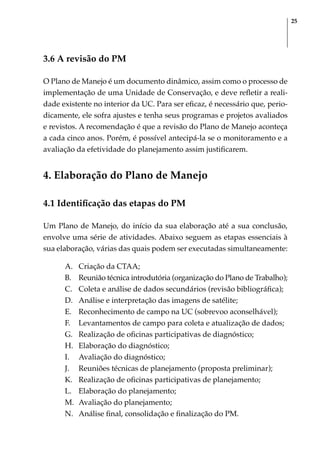 25
3.6 A revisão do PM
O Plano de Manejo é um documento dinâmico, assim como o processo de
implementação de uma Unidade de Conservação, e deve refletir a reali-
dade existente no interior da UC. Para ser eficaz, é necessário que, perio-
dicamente, ele sofra ajustes e tenha seus programas e projetos avaliados
e revistos. A recomendação é que a revisão do Plano de Manejo aconteça
a cada cinco anos. Porém, é possível antecipá-la se o monitoramento e a
avaliação da efetividade do planejamento assim justificarem.
4. Elaboração do Plano de Manejo
4.1 Identificação das etapas do PM
Um Plano de Manejo, do início da sua elaboração até a sua conclusão,
envolve uma série de atividades. Abaixo seguem as etapas essenciais à
sua elaboração, várias das quais podem ser executadas simultaneamente:
A.	 Criação da CTAA;
B.	 Reunião técnica introdutória (organização do Plano de Trabalho);
C.	 Coleta e análise de dados secundários (revisão bibliográfica);
D.	 Análise e interpretação das imagens de satélite;
E.	 Reconhecimento de campo na UC (sobrevoo aconselhável);
F.	 Levantamentos de campo para coleta e atualização de dados;
G.	 Realização de oficinas participativas de diagnóstico;
H.	 Elaboração do diagnóstico;
I.	 Avaliação do diagnóstico;
J.	 Reuniões técnicas de planejamento (proposta preliminar);
K.	 Realização de oficinas participativas de planejamento;
L.	 Elaboração do planejamento;
M.	 Avaliação do planejamento;
N.	 Análise final, consolidação e finalização do PM.
 