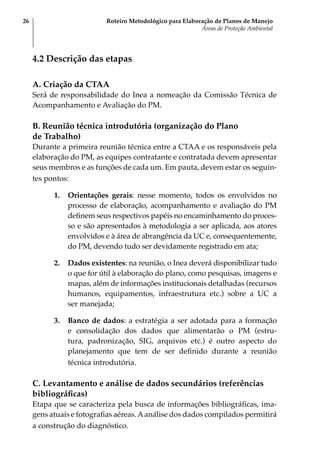 Roteiro Metodológico para Elaboração de Planos de Manejo
Áreas de Proteção Ambiental
26
4.2 Descrição das etapas
A. Criação da CTAA
Será de responsabilidade do Inea a nomeação da Comissão Técnica de
Acompanhamento e Avaliação do PM.
B. Reunião técnica introdutória (organização do Plano
de Trabalho)
Durante a primeira reunião técnica entre a CTAA e os responsáveis pela
elaboração do PM, as equipes contratante e contratada devem apresentar
seus membros e as funções de cada um. Em pauta, devem estar os seguin-
tes pontos:
1.	 Orientações gerais: nesse momento, todos os envolvidos no
processo de elaboração, acompanhamento e avaliação do PM
definem seus respectivos papéis no encaminhamento do proces-
so e são apresentados à metodologia a ser aplicada, aos atores
envolvidos e à área de abrangência da UC e, consequentemente,
do PM, devendo tudo ser devidamente registrado em ata;
2.	 Dados existentes: na reunião, o Inea deverá disponibilizar tudo
o que for útil à elaboração do plano, como pesquisas, imagens e
mapas, além de informações institucionais detalhadas (recursos
humanos, equipamentos, infraestrutura etc.) sobre a UC a
ser manejada;
3.	 Banco de dados: a estratégia a ser adotada para a formação
e consolidação dos dados que alimentarão o PM (estru-
tura, padronização, SIG, arquivos etc.) é outro aspecto do
planejamento que tem de ser definido durante a reunião
técnica introdutória.
C. Levantamento e análise de dados secundários (referências
bibliográficas)
Etapa que se caracteriza pela busca de informações bibliográficas, ima-
gens atuais e fotografias aéreas.Aanálise dos dados compilados permitirá
a construção do diagnóstico.
 