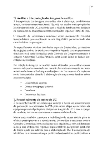 27
D. Análise e interpretação das imagens de satélite
A interpretação das imagens de satélite visa à elaboração de diferentes
mapas, conforme tratado no Anexo I (p. 61), nas escalas mais apropriadas
ao planejamento da UC, de acordo com o nível de detalhamento desejado
e a elaboração ou atualização do Banco de Dados Espaciais (BDE) do Inea.
O conjunto de informações resultante desse mapeamento constitui
insumo básico para a obtenção de um diagnóstico pormenorizado das
características da paisagem.
As especificações técnicas dos dados espaciais (metadados, parâmetros
de projeção, padrão de exatidão cartográfica, legenda para mapeamentos
temáticos etc.) serão fornecidas pela Gerência de Geoprocessamento e
Estudos Ambientais (Geopea/Dimfis/Inea), assim como as demais ori-
entações necessárias.
Em relação às imagens de satélite, serão utilizadas para análise apenas
as mais adequadas ao estudo em questão, levando-se em conta as carac-
terísticas da área e os dados que se deseja extrair das mesmas. Os registros
serão interpretados visando à elaboração de mapas com detalhes sobre
a caracterização:
•	 Da cobertura vegetal;
•	 Do uso e ocupação do solo;
•	 Do relevo;
•	 Dos corpos hídricos.
E. Reconhecimento de campo da UC
É no reconhecimento de campo que começa a haver um envolvimento
da população na elaboração do PM, pois, nessa etapa, os membros da
equipe responsável pelo plano dirigem-se à região da UC e, com a equipe
da unidade, iniciam os contatos com as comunidades locais.
Nessa etapa também começam a mobilização de atores sociais para as
oficinas participativas e o agendamento de reuniões e encontros com o
Conselho Consultivo, com a sociedade civil organizada, com as lideranças
locais e com instituições regionais representativas que possam colaborar
de forma direta ou indireta para a elaboração do PM. É o momento de
identificar os representantes que participarão das oficinas participativas a
 