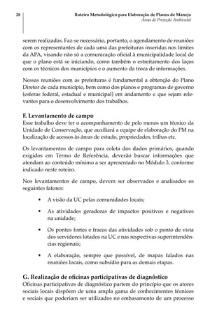 Roteiro Metodológico para Elaboração de Planos de Manejo
Áreas de Proteção Ambiental
28
serem realizadas. Faz-se necessário, portanto, o agendamento de reuniões
com os representantes de cada uma das prefeituras inseridas nos limites
da APA, visando não só a comunicação oficial à municipalidade local de
que o plano está se iniciando, como também o estreitamento dos laços
com os técnicos dos municípios e o aumento da troca de informações.
Nessas reuniões com as prefeituras é fundamental a obtenção do Plano
Diretor de cada município, bem como dos planos e programas de governo
(esferas federal, estadual e municipal) em andamento e que sejam rele-
vantes para o desenvolvimento dos trabalhos.
F. Levantamento de campo
Esse trabalho deve ter o acompanhamento de pelo menos um técnico da
Unidade de Conservação, que auxiliará a equipe de elaboração do PM na
localização de acessos às áreas de estudo, propriedades, trilhas etc.
Os levantamentos de campo para coleta dos dados primários, quando
exigidos em Termo de Referência, deverão buscar informações que
atendam ao conteúdo mínimo a ser apresentado no Módulo 3, conforme
indicado neste roteiro.
Nos levantamentos de campo, devem ser observados e analisados os
seguintes fatores:
•	 A visão da UC pelas comunidades locais;
•	 As atividades geradoras de impactos positivos e negativos
na unidade;
•	 Os pontos fortes e fracos das atividades sob o ponto de vista
dos servidores lotados na UC e nas respectivas superintendên-
cias regionais;
•	 A elaboração, sempre que possível, de mapas falados nas
reuniões locais, como subsídio para as demais etapas.
G. Realização de oficinas participativas de diagnóstico
Oficinas participativas de diagnóstico partem do princípio que os atores
sociais locais dispõem de uma ampla gama de conhecimentos técnicos
e sociais que poderiam ser utilizados no embasamento de um processo
 
