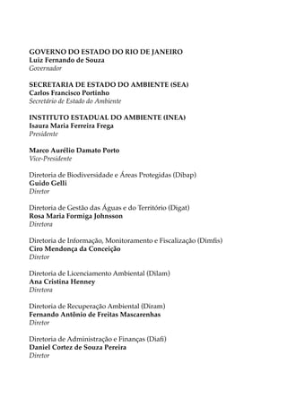 GOVERNO DO ESTADO DO RIO DE JANEIRO
Luiz Fernando de Souza
Governador
SECRETARIA DE ESTADO DO AMBIENTE (SEA)
Carlos Francisco Portinho
Secretário de Estado do Ambiente
INSTITUTO ESTADUAL DO AMBIENTE (INEA)
Isaura Maria Ferreira Frega
Presidente
Marco Aurélio Damato Porto
Vice-Presidente
Diretoria de Biodiversidade e Áreas Protegidas (Dibap)
Guido Gelli
Diretor
Diretoria de Gestão das Águas e do Território (Digat)
Rosa Maria Formiga Johnsson
Diretora
Diretoria de Informação, Monitoramento e Fiscalização (Dimfis)
Ciro Mendonça da Conceição
Diretor
Diretoria de Licenciamento Ambiental (Dilam)
Ana Cristina Henney
Diretora
Diretoria de Recuperação Ambiental (Diram)
Fernando Antônio de Freitas Mascarenhas
Diretor
Diretoria de Administração e Finanças (Diafi)
Daniel Cortez de Souza Pereira
Diretor
 