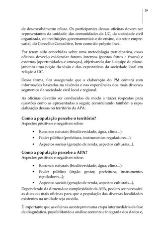 29
de desenvolvimento eficaz. Os participantes dessas oficinas devem ser
representantes da unidade, das comunidades da UC, da sociedade civil
organizada, de instituições governamentais e de ensino, do setor empre-
sarial, do Conselho Consultivo, bem como do próprio Inea.
Por terem sido concebidas sobre uma metodologia participativa, essas
oficinas deverão evidenciar fatores internos (pontos fortes e fracos) e
externos (oportunidades e ameaças), objetivando dar à equipe de plane-
jamento uma noção da visão e das expectativas da sociedade local em
relação à UC.
Dessa forma, fica assegurado que a elaboração do PM contará com
informações baseadas na vivência e nas experiências dos mais diversos
segmentos da sociedade civil local e regional.
As oficinas deverão ser conduzidas de modo a trazer respostas para
questões como as apresentadas a seguir, considerando também a espa-
cialização dessas no território da APA:
Como a população percebe o território?
Aspectos positivos e negativos sobre:
•	 Recursos naturais (biodiversidade, água, clima...);
•	 Poder público (prefeitura, instrumentos reguladores...);
•	 Aspectos sociais (geração de renda, aspectos culturais...).
Como a população percebe a APA?
Aspectos positivos e negativos sobre:
•	 Recursos naturais (biodiversidade, água, clima...);
•	 Poder público (órgão gestor, prefeitura, instrumentos
reguladores...);
•	 Aspectos sociais (geração de renda, aspectos culturais...).
Dependendo da dimensão e complexidade da APA, podem ser necessári-
as duas ou mais oficinas para que a população das diversas localidades
existentes na unidade seja ouvida.
É importante que as oficinas aconteçam numa etapa intermediária da fase
de diagnóstico, possibilitando a análise coerente e integrada dos dados e,
 