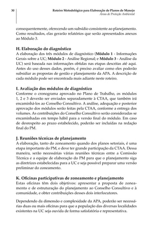 Roteiro Metodológico para Elaboração de Planos de Manejo
Áreas de Proteção Ambiental
30
consequentemente, oferecendo um subsídio consistente ao planejamento.
Como resultados, elas gerarão relatórios que serão apresentados anexos
ao Módulo 3.
H. Elaboração do diagnóstico
A elaboração dos três módulos de diagnóstico (Módulo 1 - Informações
Gerais sobre a UC; Módulo 2 - Análise Regional; e Módulo 3 - Análise da
UC) será baseada nas informações obtidas nas etapas descritas até aqui.
Antes do uso desses dados, porém, é preciso avaliar como eles poderão
subsidiar as propostas de gestão e planejamento da APA. A descrição de
cada módulo pode ser encontrada mais adiante neste roteiro.
I. Avaliação dos módulos de diagnóstico
Conforme o cronograma aprovado no Plano de Trabalho, os módulos
1, 2 e 3 deverão ser enviados separadamente à CTAA, que também irá
encaminhá-los ao Conselho Consultivo. A análise, adequação e posterior
aprovação dos módulos serão feitas pela CTAA, conforme a entrega dos
volumes. As contribuições do Conselho Consultivo serão consideradas se
encaminhadas em tempo hábil para a versão final do módulo. Em caso
de desrespeito ao prazo estabelecido, poderão ser incluídas na redação
final do PM.
J. Reuniões técnicas de planejamento
A elaboração, tanto do zoneamento quando dos planos setoriais, é uma
etapa importante do PM, e deve ter grande participação da CTAA. Dessa
maneira, serão necessárias várias reuniões técnicas entre a Comissão
Técnica e a equipe de elaboração do PM para que o planejamento siga
as diretrizes estabelecidas para a UC e seja possível preparar uma versão
preliminar do zoneamento.
K. Oficinas participativas de zoneamento e planejamento
Estas oficinas têm dois objetivos: apresentar a proposta de zonea-
mento e de estruturação do planejamento ao Conselho Consultivo e à
comunidade, e obter contribuições desses dois interlocutores.
Dependendo da dimensão e complexidade da APA, poderão ser necessá-
rias duas ou mais oficinas para que a população das diversas localidades
existentes na UC seja ouvida de forma satisfatória e representativa.
 