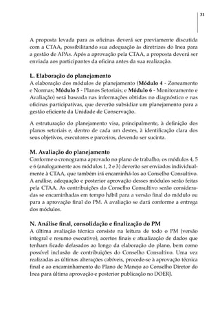 31
A proposta levada para as oficinas deverá ser previamente discutida
com a CTAA, possibilitando sua adequação às diretrizes do Inea para
a gestão de APAs. Após a aprovação pela CTAA, a proposta deverá ser
enviada aos participantes da oficina antes da sua realização.
L. Elaboração do planejamento
A elaboração dos módulos de planejamento (Módulo 4 - Zoneamento
e Normas; Módulo 5 - Planos Setoriais; e Módulo 6 - Monitoramento e
Avaliação) será baseada nas informações obtidas no diagnóstico e nas
oficinas participativas, que deverão subsidiar um planejamento para a
gestão eficiente da Unidade de Conservação.
A estruturação do planejamento visa, principalmente, à definição dos
planos setoriais e, dentro de cada um destes, à identificação clara dos
seus objetivos, executores e parceiros, devendo ser sucinta.
M. Avaliação do planejamento
Conforme o cronograma aprovado no plano de trabalho, os módulos 4, 5
e 6 (analogamente aos módulos 1, 2 e 3) deverão ser enviados individual-
mente à CTAA, que também irá encaminhá-los ao Conselho Consultivo.
A análise, adequação e posterior aprovação desses módulos serão feitas
pela CTAA. As contribuições do Conselho Consultivo serão considera-
das se encaminhadas em tempo hábil para a versão final do módulo ou
para a aprovação final do PM. A avaliação se dará conforme a entrega
dos módulos.
N. Análise final, consolidação e finalização do PM
A última avaliação técnica consiste na leitura de todo o PM (versão
integral e resumo executivo), acertos finais e atualização de dados que
tenham ficado defasados ao longo da elaboração do plano, bem como
possível inclusão de contribuições do Conselho Consultivo. Uma vez
realizadas as últimas alterações cabíveis, procede-se à aprovação técnica
final e ao encaminhamento do Plano de Manejo ao Conselho Diretor do
Inea para última aprovação e posterior publicação no DOERJ.
 