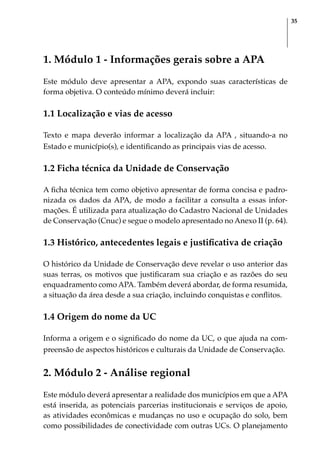 35
1. Módulo 1 - Informações gerais sobre a APA
Este módulo deve apresentar a APA, expondo suas características de
forma objetiva. O conteúdo mínimo deverá incluir:
1.1 Localização e vias de acesso
Texto e mapa deverão informar a localização da APA , situando-a no
Estado e município(s), e identificando as principais vias de acesso.
1.2 Ficha técnica da Unidade de Conservação
A ficha técnica tem como objetivo apresentar de forma concisa e padro-
nizada os dados da APA, de modo a facilitar a consulta a essas infor-
mações. É utilizada para atualização do Cadastro Nacional de Unidades
de Conservação (Cnuc) e segue o modelo apresentado no Anexo II (p. 64).
1.3 Histórico, antecedentes legais e justificativa de criação
O histórico da Unidade de Conservação deve revelar o uso anterior das
suas terras, os motivos que justificaram sua criação e as razões do seu
enquadramento como APA. Também deverá abordar, de forma resumida,
a situação da área desde a sua criação, incluindo conquistas e conflitos.
1.4 Origem do nome da UC
Informa a origem e o significado do nome da UC, o que ajuda na com-
preensão de aspectos históricos e culturais da Unidade de Conservação.
2. Módulo 2 - Análise regional
Este módulo deverá apresentar a realidade dos municípios em que a APA
está inserida, as potenciais parcerias institucionais e serviços de apoio,
as atividades econômicas e mudanças no uso e ocupação do solo, bem
como possibilidades de conectividade com outras UCs. O planejamento
 