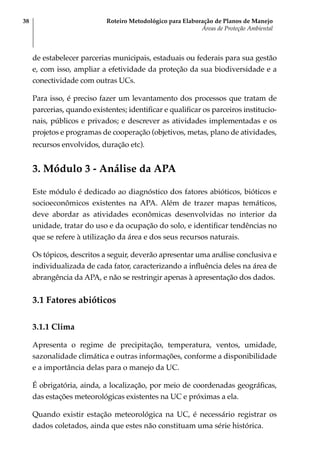 Roteiro Metodológico para Elaboração de Planos de Manejo
Áreas de Proteção Ambiental
38
de estabelecer parcerias municipais, estaduais ou federais para sua gestão
e, com isso, ampliar a efetividade da proteção da sua biodiversidade e a
conectividade com outras UCs.
Para isso, é preciso fazer um levantamento dos processos que tratam de
parcerias, quando existentes; identificar e qualificar os parceiros institucio-
nais, públicos e privados; e descrever as atividades implementadas e os
projetos e programas de cooperação (objetivos, metas, plano de atividades,
recursos envolvidos, duração etc).
3. Módulo 3 - Análise da APA
Este módulo é dedicado ao diagnóstico dos fatores abióticos, bióticos e
socioeconômicos existentes na APA. Além de trazer mapas temáticos,
deve abordar as atividades econômicas desenvolvidas no interior da
unidade, tratar do uso e da ocupação do solo, e identificar tendências no
que se refere à utilização da área e dos seus recursos naturais.
Os tópicos, descritos a seguir, deverão apresentar uma análise conclusiva e
individualizada de cada fator, caracterizando a influência deles na área de
abrangência da APA, e não se restringir apenas à apresentação dos dados.
3.1 Fatores abióticos
3.1.1 Clima
Apresenta o regime de precipitação, temperatura, ventos, umidade,
sazonalidade climática e outras informações, conforme a disponibilidade
e a importância delas para o manejo da UC.
É obrigatória, ainda, a localização, por meio de coordenadas geográficas,
das estações meteorológicas existentes na UC e próximas a ela.
Quando existir estação meteorológica na UC, é necessário registrar os
dados coletados, ainda que estes não constituam uma série histórica.
 