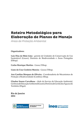Roteiro Metodológico para
Elaboração de Planos de Manejo
Rio de Janeiro
2014
Áreas de Proteção Ambiental
Organizadores:
Luiz Dias da Mota Lima - gerente de Unidades de Conservação de Uso
Sustentável (Geuso), Diretoria de Biodiversidade e Áreas Protegidas
(Dibap).
Carlos Henrique Martins - Geuso/Dibap.
Liane da Cruz Cordeiro Moreira - Geuso/Dibap.
Ana Carolina Marques de Oliveira - Coordenadoria de Mecanismos de
Proteção à Biodiversidade (Combio), Dibap.
Glauber Soares Carvalhosa - chefe do Serviço de Educação Ambiental,
GerênciadeEducaçãoAmbiental(Geam),DiretoriadeGestãodasÁguasedo
Território (Digat).
instituto estadual
do ambiente
Secretaria de estado
do ambiente
 