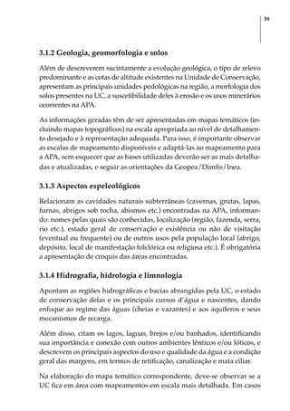39
3.1.2 Geologia, geomorfologia e solos
Além de descreverem sucintamente a evolução geológica, o tipo de relevo
predominante e as cotas de altitude existentes na Unidade de Conservação,
apresentam as principais unidades pedológicas na região, a morfologia dos
solos presentes na UC, a suscetibilidade deles à erosão e os usos minerários
ocorrentes na APA.
As informações geradas têm de ser apresentadas em mapas temáticos (in-
cluindo mapas topográficos) na escala apropriada ao nível de detalhamen-
to desejado e à representação adequada. Para isso, é importante observar
as escalas de mapeamento disponíveis e adaptá-las ao mapeamento para
a APA, sem esquecer que as bases utilizadas deverão ser as mais detalha-
das e atualizadas, e seguir as orientações da Geopea/Dimfis/Inea.
3.1.3 Aspectos espeleológicos
Relacionam as cavidades naturais subterrâneas (cavernas, grutas, lapas,
furnas, abrigos sob rocha, abismos etc.) encontradas na APA, informan-
do: nomes pelas quais são conhecidas, localização (região, fazenda, serra,
rio etc.), estado geral de conservação e existência ou não de visitação
(eventual ou frequente) ou de outros usos pela população local (abrigo,
depósito, local de manifestação folclórica ou religiosa etc.). É obrigatória
a apresentação de croquis das áreas encontradas.
3.1.4 Hidrografia, hidrologia e limnologia
Apontam as regiões hidrográficas e bacias abrangidas pela UC, o estado
de conservação delas e os principais cursos d’água e nascentes, dando
enfoque ao regime das águas (cheias e vazantes) e aos aquíferos e seus
mecanismos de recarga.
Além disso, citam os lagos, lagoas, brejos e/ou banhados, identificando
sua importância e conexão com outros ambientes lênticos e/ou lóticos, e
descrevem os principais aspectos do uso e qualidade da água e a condição
geral das margens, em termos de retificação, canalização e mata ciliar.
Na elaboração do mapa temático correspondente, deve-se observar se a
UC fica em área com mapeamentos em escala mais detalhada. Em casos
 