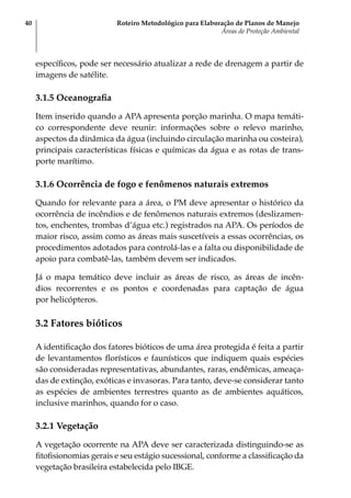 Roteiro Metodológico para Elaboração de Planos de Manejo
Áreas de Proteção Ambiental
40
específicos, pode ser necessário atualizar a rede de drenagem a partir de
imagens de satélite.
3.1.5 Oceanografia
Item inserido quando a APA apresenta porção marinha. O mapa temáti-
co correspondente deve reunir: informações sobre o relevo marinho,
aspectos da dinâmica da água (incluindo circulação marinha ou costeira),
principais características físicas e químicas da água e as rotas de trans-
porte marítimo.
3.1.6 Ocorrência de fogo e fenômenos naturais extremos
Quando for relevante para a área, o PM deve apresentar o histórico da
ocorrência de incêndios e de fenômenos naturais extremos (deslizamen-
tos, enchentes, trombas d’água etc.) registrados na APA. Os períodos de
maior risco, assim como as áreas mais suscetíveis a essas ocorrências, os
procedimentos adotados para controlá-las e a falta ou disponibilidade de
apoio para combatê-las, também devem ser indicados.
Já o mapa temático deve incluir as áreas de risco, as áreas de incên-
dios recorrentes e os pontos e coordenadas para captação de água
por helicópteros.
3.2 Fatores bióticos
A identificação dos fatores bióticos de uma área protegida é feita a partir
de levantamentos florísticos e faunísticos que indiquem quais espécies
são consideradas representativas, abundantes, raras, endêmicas, ameaça-
das de extinção, exóticas e invasoras. Para tanto, deve-se considerar tanto
as espécies de ambientes terrestres quanto as de ambientes aquáticos,
inclusive marinhos, quando for o caso.
3.2.1 Vegetação
A vegetação ocorrente na APA deve ser caracterizada distinguindo-se as
fitofisionomias gerais e seu estágio sucessional, conforme a classificação da
vegetação brasileira estabelecida pelo IBGE.
 