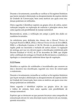 41
Durante o levantamento, aconselha-se verificar se há registros históricos
que fazem menção à diminuição ou desaparecimento de espécies dentro
da Unidade de Conservação, bem como motivos aos quais essas mu-
danças poderiam ser atribuídas.
Outra sugestão é identificar espécies ou grupos alvos de coleta, comer-
cialização irregular ou exploração de essências e princípios ativos, bem
como aquelas com possibilidade de manejo sustentável.
Recomenda-se, ainda, a verificação em campo a partir dos dados se-
cundários levantados.
As referências para definição das classes são o Manual Técnico da
Vegetação Brasileira (IBGE, 2012), o Manual Técnico do Uso da Terra (IBGE,
2006) e a Resolução Conama no
06/94. Devido às peculiaridades da
região, pode ser necessária a inclusão de outras classes. A vegetação
de restinga, por sua vez, deverá seguir a classificação estabelecida pelo
Decreto Estadual no
41.612, de 23 de dezembro de 2008, que dispõe
sobre a definição de restingas no Estado do Rio de Janeiro e estabelece a
tipologia e a caracterização ambiental desse tipo de vegetação.
3.2.2 Fauna
Identifica as espécies de vertebrados e invertebrados que ocorrem na
área e descreve sua classificação, segundo seu status de conservação
e endemismo.
Durante o levantamento, aconselha-se verificar se há registros históricos
que façam menção à diminuição ou desaparecimento de espécies dentro
da Unidade de Conservação, bem como os motivos aos quais essas mu-
danças poderiam ser atribuídas.
Outra sugestão é identificar espécies ou grupos alvos de caça
e tráfico de animais, bem como aquelas com possibilidade de
manejo sustentável.
Espécies que se destacam ou que possam favorecer uma campanha de
comunicação devem ter uma descrição maior, inclusive do seu manejo,
quando necessário.
 