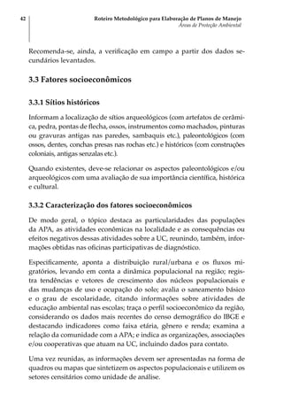 Roteiro Metodológico para Elaboração de Planos de Manejo
Áreas de Proteção Ambiental
42
Recomenda-se, ainda, a verificação em campo a partir dos dados se-
cundários levantados.
3.3 Fatores socioeconômicos
3.3.1 Sítios históricos
Informam a localização de sítios arqueológicos (com artefatos de cerâmi-
ca, pedra, pontas de flecha, ossos, instrumentos como machados, pinturas
ou gravuras antigas nas paredes, sambaquis etc.), paleontológicos (com
ossos, dentes, conchas presas nas rochas etc.) e históricos (com construções
coloniais, antigas senzalas etc.).
Quando existentes, deve-se relacionar os aspectos paleontológicos e/ou
arqueológicos com uma avaliação de sua importância científica, histórica
e cultural.
3.3.2 Caracterização dos fatores socioeconômicos
De modo geral, o tópico destaca as particularidades das populações
da APA, as atividades econômicas na localidade e as consequências ou
efeitos negativos dessas atividades sobre a UC, reunindo, também, infor-
mações obtidas nas oficinas participativas de diagnóstico.
Especificamente, aponta a distribuição rural/urbana e os fluxos mi-
gratórios, levando em conta a dinâmica populacional na região; regis-
tra tendências e vetores de crescimento dos núcleos populacionais e
das mudanças de uso e ocupação do solo; avalia o saneamento básico
e o grau de escolaridade, citando informações sobre atividades de
educação ambiental nas escolas; traça o perfil socioeconômico da região,
considerando os dados mais recentes do censo demográfico do IBGE e
destacando indicadores como faixa etária, gênero e renda; examina a
relação da comunidade com a APA; e indica as organizações, associações
e/ou cooperativas que atuam na UC, incluindo dados para contato.
Uma vez reunidas, as informações devem ser apresentadas na forma de
quadros ou mapas que sintetizem os aspectos populacionais e utilizem os
setores censitários como unidade de análise.
 