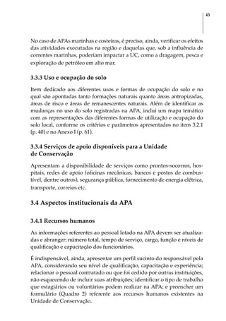 43
No caso de APAs marinhas e costeiras, é preciso, ainda, verificar os efeitos
das atividades executadas na região e daquelas que, sob a influência de
correntes marinhas, poderiam impactar a UC, como a dragagem, pesca e
exploração de petróleo em alto mar.
3.3.3 Uso e ocupação do solo
Item dedicado aos diferentes usos e formas de ocupação do solo e no
qual são apontadas tanto formações naturais quanto áreas antropizadas,
áreas de risco e áreas de remanescentes naturais. Além de identificar as
mudanças no uso do solo registradas na APA, inclui um mapa temático
com as representações das diferentes formas de utilização e ocupação do
solo local, conforme os critérios e parâmetros apresentados no item 3.2.1
(p. 40) e no Anexo I (p. 61).
3.3.4 Serviços de apoio disponíveis para a Unidade
de Conservação
Apresentam a disponibilidade de serviços como prontos-socorros, hos-
pitais, redes de apoio (oficinas mecânicas, bancos e postos de combus-
tível, dentre outros), segurança pública, fornecimento de energia elétrica,
transporte, correios etc.
3.4 Aspectos institucionais da APA
3.4.1 Recursos humanos
As informações referentes ao pessoal lotado na APA devem ser atualiza-
das e abranger: número total, tempo de serviço, cargo, função e níveis de
qualificação e capacitação dos funcionários.
É indispensável, ainda, apresentar um perfil sucinto do responsável pela
APA, considerando seu nível de qualificação, capacitação e experiência;
relacionar o pessoal contratado ou que foi cedido por outras instituições,
não esquecendo de incluir suas atribuições; identificar o tipo de trabalho
que estagiários ou voluntários podem realizar na APA; e preencher um
formulário (Quadro 2) referente aos recursos humanos existentes na
Unidade de Conservação.
 