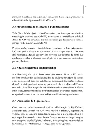 45
pesquisa científica e educação ambiental, subsidiará os programas espe-
cíficos que serão apresentados no Módulo 5.
3.5 Problemática identificada e potencialidades
Todo Plano de Manejo deve identificar os fatores e forças que mais limitam
e restringem a correta gestão da UC, assim como as necessidades e dificul-
dades da APA relacionadas a tópicos anteriores que deveriam ser sanadas
para permitir a consolidação do PM.
Por essa razão, tanto as potencialidades quanto os conflitos existentes na
UC a ser gerida devem ser apresentados num mapa temático. No caso
das potencialidades, ao descrevê-las é preciso dar detalhes de como elas
ajudariam a APA a alcançar seus objetivos e dos recursos necessários
para explorá-las.
3.6 Análise integrada do diagnóstico
A análise integrada dos atributos dos meios físico e biótico da UC deverá
ser feita com base nos dados levantados, na análise de imagens de satélite
e nos elementos obtidos nos trabalhos de campo. As informações coletadas
deverão ser integradas de maneira que se obtenha a análise da UC como
um todo. A análise integrada tem como objetivos estabelecer a relação
entre fauna, flora e meio físico a partir dos dados levantados e relacionar a
ocupação humana atual com as condições ambientais diagnosticadas.
3.7 Declaração de Significância
Com base nos conhecimentos adquiridos, a Declaração de Significância
apresenta uma análise da APA com relação à raridade, representati-
vidade, grau de ameaça, importância ecológica e exclusividade, entre
outros parâmetros referentes à fauna, flora, ecossistemas e aspectos geo-
morfológicos, espeleológicos, culturais, antropológicos, arqueológicos,
históricos, paleontológicos, oceanográficos e paisagísticos.
 