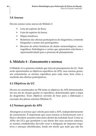 Roteiro Metodológico para Elaboração de Planos de Manejo
Áreas de Proteção Ambiental
46
3.8 Anexos
Devem constar como anexos do Módulo 3:
•	 Lista de espécies da flora;
•	 Lista de espécies da fauna;
•	 Mapas temáticos;
•	 Relatórios das oficinas participativas do diagnóstico, contendo
fotografias e nomes dos participantes;
•	 Resumo de séries históricas de dados meteorológicos, ocea-
nográficos, hidrológicos e outros que apresentem relevância e
representatividade para o processo de planejamento.
4. Módulo 4 - Zoneamento e normas
O Módulo 4 é o primeiro módulo que trata do planejamento da UC. Nele
serão apresentados os objetivos específicos da APA, suas normas gerais,
seu zoneamento, as normas específicas para cada zona, bem como o
resultado das oficinas participativas.
4.1 Objetivos da UC
Devem ser enumerados no PM tanto os objetivos da APA determinados
em seu ato de criação quanto os específicos, determinados após a etapa
de diagnóstico. Esses objetivos servirão de base para a elaboração e
execução dos planos setoriais (Módulo 5).
4.2 Normas gerais da APA
Abrangem as normas que valerão para toda a APA, independentemente
do zoneamento. É importante que essas normas se harmonizem com o
Slam e abordem assuntos relevantes dentro da realidade local. Como as
APAs são UCs que permitem o uso direto dos seus recursos naturais,
as normas estabelecidas deverão visar à mitigação de impactos nega-
tivos e ameaças identificadas, tendo em mente que tudo que não for
 