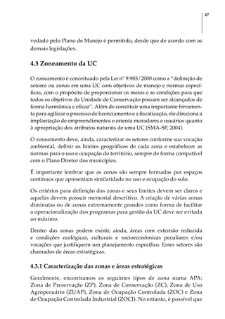 47
vedado pelo Plano de Manejo é permitido, desde que de acordo com as
demais legislações.
4.3 Zoneamento da UC
O zoneamento é conceituado pela Lei n° 9.985/2000 como a “definição de
setores ou zonas em uma UC com objetivos de manejo e normas especí-
ficas, com o propósito de proporcionar os meios e as condições para que
todos os objetivos da Unidade de Conservação possam ser alcançados de
forma harmônica e eficaz”. Além de constituir uma importante ferramen-
ta para agilizar o processo de licenciamento e a fiscalização, ele direciona a
implantação de empreendimentos e orienta moradores e usuários quanto
à apropriação dos atributos naturais de uma UC (SMA-SP, 2004).
O zoneamento deve, ainda, caracterizar os setores conforme sua vocação
ambiental, definir os limites geográficos de cada zona e estabelecer as
normas para o uso e ocupação do território, sempre de forma compatível
com o Plano Diretor dos municípios.
É importante lembrar que as zonas são sempre formadas por espaços
contínuos que apresentam similaridade no uso e ocupação do solo.
Os critérios para definição das zonas e seus limites devem ser claros e
aquelas devem possuir memorial descritivo. A criação de várias zonas
diminutas ou de zonas extremamente grandes como forma de facilitar
a operacionalização dos programas para gestão da UC deve ser evitada
ao máximo.
Dentro das zonas podem existir, ainda, áreas com extensão reduzida
e condições ecológicas, culturais e socioeconômicas peculiares e/ou
vocações que justifiquem um planejamento específico. Esses setores são
chamados de áreas estratégicas.
4.3.1 Caracterização das zonas e áreas estratégicas
Geralmente, encontramos os seguintes tipos de zona numa APA:
Zona de Preservação (ZP), Zona de Conservação (ZC), Zona de Uso
Agropecuário (ZUAP), Zona de Ocupação Controlada (ZOC) e Zona
de Ocupação Controlada Industrial (ZOCI). No entanto, é possível que
 