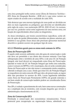 Roteiro Metodológico para Elaboração de Planos de Manejo
Áreas de Proteção Ambiental
48
uma área protegida tenha outras zonas (Zona de Interesse Turístico -
ZIT; Zona de Ocupação Restrita - ZOR etc.) e que estas variem ou
sejam criadas de acordo com a realidade de cada APA.
Vale destacar que uma mesma tipologia de zona pode ser dividida em
dois ou mais segmentos ou polígonos, que deverão ser identificados
pela sigla da zona e sua numeração (ZP-01, ZOC-03 etc). As normas,
por sua vez, poderão variar entre segmentos de uma mesma zona, em
função de especificidades observadas no diagnóstico.
As áreas estratégicas, por terem características específicas, serão ob-
jeto de ações de gestão diferenciadas, inseridas em planos setoriais pri-
oritários à sua gestão. Essas áreas não precisam apresentar memorial
descritivo e podem ocorrer em qualquer tipo de zona.
4.3.1.1 Diretrizes gerais para as zonas mais comuns às APAs
Zona de Preservação (ZP)
É aquela onde ocorrem ambientes com alto grau de conservação e onde
não deve ser permitido o uso direto dos recursos naturais. Caso haja
sobreposição entre o território de uma APA e o de uma UC de Proteção
Integral, este local deverá ser enquadrado como Zona de Preservação.
Quando se tratar de UC de Proteção Integral que tenha área reduzida,
como é comum em RPPNs e UCs municipais, elas só serão consideradas
Zonas de Preservação se isto não tornar o zoneamento muito complexo,
cabendo avaliação caso a caso. Ainda que estas UCs de Proteção Integral
se enquadrem em outra zona da APA que não a de preservação, as regras
dela irão prevalecer às normas da APA. Locais legalmente definidos
como Áreas de Preservação Permanente (APPs), de grande extensão e
em bom estado de conservação também podem ser consideradas Zonas
de Preservação.
Nas ZPs, é vedado o parcelamento do solo, bem como novas construções
ou a ampliação das já existentes, com exceção daquelas que sirvam à
administração e funcionamento da UC.
Zona de Conservação (ZC)
Destinada à conservação dos ecossistemas remanescentes. Possui
potencial para recuperação ou regeneração futura, admitindo uso
 