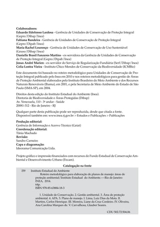 Colaboradores:
Eduardo Ildefonso Lardosa - Gerência de Unidades de Conservação de Proteção Integral
(Gepro/Dibap/Inea)
Fabiana Bandeira - Gerência de Unidades de Conservação de Proteção Integral
(Gepro/Dipab/Inea)
Maria Rachel Lourenço - Gerência de Unidades de Conservação de Uso Sustentável
(Geuso/Dibap/Inea)
Danielle Brasil Fanzeres Martins - ex-servidora da Gerência de Unidades de Conservação
de Proteção Integral (Gepro/Dipab/Inea)
Jonas André Marien - ex-servidor do Serviço de Regularização Fundiária (Serf/Dibap/Inea)
Celia Lontra Vieira - Instituto Chico Mendes de Conservação da Biodiversidade (ICMBio)
Este documento foi baseado no roteiro metodológico para Unidades de Conservação de Pro-
teção Integral publicado pelo Inea em 2010 e nos roteiros metodológicos para gestão de Áreas
de Proteção Ambiental elaborados pelo Instituto Brasileiro do Meio Ambiente e dos Recursos
Naturais Renováveis (Ibama), em 2001, e pela Secretaria de Meio Ambiente do Estado de São
Paulo (SMA-SP), em 2004.
Direitos desta edição do Instituto Estadual do Ambiente (Inea).
Diretoria de Biodiversidade e Áreas Protegidas (Dibap)
Av. Venezuela, 110 - 3o
andar - Saúde
20081-312 - Rio de Janeiro - RJ
Qualquer parte desta publicação pode ser reproduzida, desde que citada a fonte.
Disponível também em: www.inea.rj.gov.br > Estudos e Publicações > Publicações
Produção editorial:
Gerência de Informação e Acervo Técnico (Geiat)
Coordenação editorial:
Tânia Machado
Revisão:
Sandro Carneiro
Capa e diagramação:
Ideorama Comunicação Ltda.
Projeto gráfico e impressão financiados com recursos do Fundo Estadual de ConservaçãoAm-
biental e Desenvolvimento Urbano (Fecam).
I59 Instituto Estadual do Ambiente
	 Roteiro metodológico para elaboração de planos de manejo: áreas de
	 proteção ambiental/Instituto Estadual do Ambiente.----Rio de Janeiro: 	
	 INEA, 2014.
	 64p.
	 ISBN 978-85-63884-18-3
	 1. Unidade de Conservação. 2. Gestão ambiental. 3. Área de proteção 	
	 ambiental. 4. APA. 5. Plano de manejo. I. Lima, Luiz Dias da Mota. II. 	
	 Martins, Carlos Henrique. III. Moreira, Liane da Cruz Cordeiro. IV. Oliveira, 	
	 Ana Carolina Marques de. V. Carvalhosa, Glauber Soares.
CDU 502.72:504.06
Catalogação na fonte
 