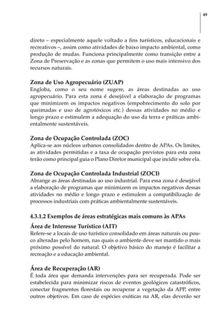 49
direto – especialmente aquele voltado a fins turísticos, educacionais e
recreativos –, assim como atividades de baixo impacto ambiental, como
produção de mudas. Funciona principalmente como transição entre a
Zona de Preservação e as zonas que permitem o uso mais intensivo dos
recursos naturais.
Zona de Uso Agropecuário (ZUAP)
Engloba, como o seu nome sugere, as áreas destinadas ao uso
agropecuário. Para esta zona é desejável a elaboração de programas
que minimizem os impactos negativos (empobrecimento do solo por
queimadas e uso de agrotóxicos etc.) dessas atividades no médio e
longo prazo e estimulem a adequação do uso da terra e práticas ambi-
entalmente sustentáveis.
Zona de Ocupação Controlada (ZOC)
Aplica-se aos núcleos urbanos consolidados dentro de APAs. Os limites,
as atividades permitidas e a taxa de ocupação previstos para esta zona
terão como principal guia o Plano Diretor municipal que incidir sobre ela.
Zona de Ocupação Controlada Industrial (ZOCI)
Abrange as áreas destinadas ao uso industrial. Para essa zona é desejável
a elaboração de programas que minimizem os impactos negativos dessas
atividades no médio e longo prazo e estimulem a compatibilização de
processos industriais com práticas ambientalmente sustentáveis.
4.3.1.2 Exemplos de áreas estratégicas mais comuns às APAs
Área de Interesse Turístico (AIT)
Refere-se a locais de uso turístico consolidado em áreas naturais ou pou-
co alteradas pelo homem, nas quais o ambiente deve ser mantido o mais
próximo possível do natural. O objetivo básico do manejo é facilitar a
recreação e a educação ambiental.
Área de Recuperação (AR)
É toda área que demanda intervenções para ser recuperada. Pode ser
estabelecida para minimizar riscos de eventos geológicos catastróficos,
conectar fragmentos florestais ou recuperar a vegetação da APP, entre
outros objetivos. Em caso de espécies exóticas na AR, elas deverão ser
 