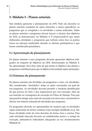 Roteiro Metodológico para Elaboração de Planos de Manejo
Áreas de Proteção Ambiental
52
5. Módulo 5 - Planos setoriais
Este módulo apresenta o planejamento da APA. Nele são descritos os
planos setoriais (conjunto de ações referentes a temas específicos), os
programas que os compõem e as atividades a serem realizadas. Todos
os planos setoriais e programas devem buscar o alcance dos objetivos
da APA, já determinados no Módulo 4. É imprescindível que sejam
elaboradas atividades e programas que tenham como foco os pontos
fracos ou ameaças sinalizados durante as oficinas participativas e que
foram consideradas prioritários.
5.1 Apresentação do planejamento
Os planos setoriais e seus programas deverão apresentar objetivos inte-
grados ao conjunto de objetivos da APA, determinados no Módulo 4.
Na apresentação, deve ficar claro de que forma os objetivos dos planos e
programas contribuem para que os objetivos da unidade sejam alcançados.
5.2 Estrutura do planejamento
Os planos setoriais são divididos em programas e estes, em atividades.
São consideradas “atividades” todas as ações executadas em prol de
um programa. As atividades deverão permitir a imediata identificação
do que precisa ser feito e dos responsáveis por sua execução, além da
sua inserção no cronograma de execução do Plano de Manejo. Para que
seja possível atingir uma meta de execução em cinco anos, recomenda-se
elencar um número reduzido de atividades por programa.
Os programas deverão ser apresentados de maneira que as atividades
sejam numeradas de forma contínua (veja exemplo detalhado na p. 54).
Essas atividades terão de estar descritas de forma clara e concisa. Para
cada atividade elencada deverão ser estabelecidas metas e o tempo de
execução, adotando-se indicadores adequados ao seu monitoramento
(Módulo 6).
 