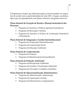 53
É importante ressaltar que diferentes planos setoriais podem ser sugeri-
dos de acordo com as particularidades de cada APA. A seguir, a estrutura
típica que um planejamento com planos setoriais e programas deve ter:
Plano Setorial de Geração de Renda e Manejo Sustentável dos
Recursos
•	 Programa de Incentivo a Práticas Agrícolas Sustentáveis
•	 Programa de Recreação e Turismo
•	 Programa de Incentivo a Práticas de Construção Sustentável
e Saneamento
Plano Setorial de Integração e Gestão Interinstitucional
•	 Programa de Cooperação Interinstitucional
•	 Programa de Comunicação Social
•	 Programa de Educação Ambiental
Plano Setorial de Conhecimento
•	 Programa de Pesquisa
•	 Programa de Monitoramento Socioambiental
Plano Setorial de Proteção Ambiental
•	 Programa de Recuperação Ambiental
•	 Programa de Controle e Fiscalização Ambiental
•	 Programa de Prevenção e Combate a Incêndios
Plano Setorial de Operacionalização Administrativa
•	 Programa de Administração e Manutenção
•	 Programa de Capacitação à Gestão
•	 Programa de Infraestrutura e equipamentos
 