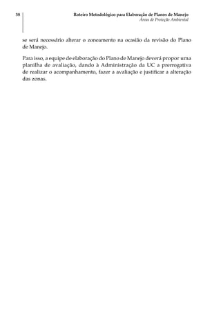 Roteiro Metodológico para Elaboração de Planos de Manejo
Áreas de Proteção Ambiental
58
se será necessário alterar o zoneamento na ocasião da revisão do Plano
de Manejo.
Para isso, a equipe de elaboração do Plano de Manejo deverá propor uma
planilha de avaliação, dando à Administração da UC a prerrogativa
de realizar o acompanhamento, fazer a avaliação e justificar a alteração
das zonas.
 