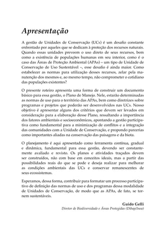 Apresentação
A gestão de Unidades de Conservação (UCs) é um desafio constante
enfrentado por aqueles que se dedicam à proteção dos recursos naturais.
Quando essas unidades preveem o uso direto de seus recursos, bem
como a existência de populações humanas em seu interior, como é o
caso das Áreas de Proteção Ambiental (APAs) – um tipo de Unidade de
Conservação de Uso Sustentável –, esse desafio é ainda maior. Como
estabelecer as normas para utilização desses recursos, zelar pela ma-
nutenção dos mesmos e, ao mesmo tempo, não comprometer o cotidiano
das populações existentes?
O presente roteiro apresenta uma forma de construir um documento
básico para essa gestão, o Plano de Manejo. Nele, estarão determinadas
as normas de uso para o território das APAs, bem como diretrizes sobre
programas e projetos que poderão ser desenvolvidos nas UCs. Nosso
objetivo é apresentar alguns dos critérios que devem ser levados em
consideração para a elaboração desse Plano, ressaltando a importância
dos fatores ambientais e socioeconômicos, apontando a gestão participa-
tiva como fundamental para a minimização de conflitos e a integração
das comunidades com a Unidade de Conservação, e propondo parcerias
como importantes aliadas na conservação das paisagens e da biota.
O planejamento é aqui apresentado como ferramenta contínua, gradual
e dinâmica, fundamental para essa gestão, devendo ser constante-
mente avaliado e revisto. Os planos e atividades traçados devem
ser construídos, não com base em conceitos ideais, mas a partir das
possibilidades reais do que se pode e deseja realizar para melhorar
as condições ambientais das UCs e conservar remanescentes de
seus ecossistemas.
Esperamos, dessa forma, contribuir para formatar um processo participa-
tivo de definição das normas de uso e dos programas dessa modalidade
de Unidades de Conservação, de modo que as APAs, de fato, se tor-
nem sustentáveis.
Guido Gelli
Diretor de Biodiversidade e Áreas Protegidas (Dibap/Inea)
 
