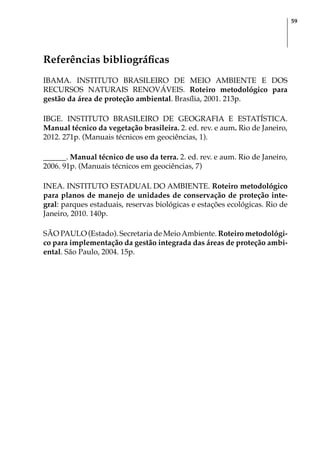 59
Referências bibliográficas
IBAMA. INSTITUTO BRASILEIRO DE MEIO AMBIENTE E DOS
RECURSOS NATURAIS RENOVÁVEIS. Roteiro metodológico para
gestão da área de proteção ambiental. Brasília, 2001. 213p.
IBGE. INSTITUTO BRASILEIRO DE GEOGRAFIA E ESTATÍSTICA.
Manual técnico da vegetação brasileira. 2. ed. rev. e aum. Rio de Janeiro,
2012. 271p. (Manuais técnicos em geociências, 1).
______. Manual técnico de uso da terra. 2. ed. rev. e aum. Rio de Janeiro,
2006. 91p. (Manuais técnicos em geociências, 7)
INEA. INSTITUTO ESTADUAL DO AMBIENTE. Roteiro metodológico
para planos de manejo de unidades de conservação de proteção inte-
gral: parques estaduais, reservas biológicas e estações ecológicas. Rio de
Janeiro, 2010. 140p.
SÃO PAULO (Estado). Secretaria de MeioAmbiente. Roteiro metodológi-
co para implementação da gestão integrada das áreas de proteção ambi-
ental. São Paulo, 2004. 15p.
 