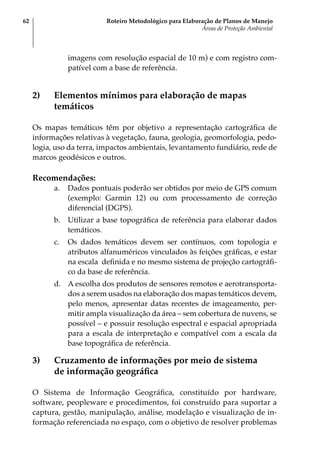 Roteiro Metodológico para Elaboração de Planos de Manejo
Áreas de Proteção Ambiental
62
imagens com resolução espacial de 10 m) e com registro com-
patível com a base de referência.
2)	 Elementos mínimos para elaboração de mapas
temáticos
Os mapas temáticos têm por objetivo a representação cartográfica de
informações relativas à vegetação, fauna, geologia, geomorfologia, pedo-
logia, uso da terra, impactos ambientais, levantamento fundiário, rede de
marcos geodésicos e outros.
Recomendações:
a.	 Dados pontuais poderão ser obtidos por meio de GPS comum
(exemplo: Garmin 12) ou com processamento de correção
diferencial (DGPS).
b.	 Utilizar a base topográfica de referência para elaborar dados
temáticos.
c.	 Os dados temáticos devem ser contínuos, com topologia e
atributos alfanuméricos vinculados às feições gráficas, e estar
na escala definida e no mesmo sistema de projeção cartográfi-
co da base de referência.
d.	 A escolha dos produtos de sensores remotos e aerotransporta-
dos a serem usados na elaboração dos mapas temáticos devem,
pelo menos, apresentar datas recentes de imageamento, per-
mitir ampla visualização da área – sem cobertura de nuvens, se
possível – e possuir resolução espectral e espacial apropriada
para a escala de interpretação e compatível com a escala da
base topográfica de referência.
3)	 Cruzamento de informações por meio de sistema
de informação geográfica
O Sistema de Informação Geográfica, constituído por hardware,
software, peopleware e procedimentos, foi construído para suportar a
captura, gestão, manipulação, análise, modelação e visualização de in-
formação referenciada no espaço, com o objetivo de resolver problemas
 