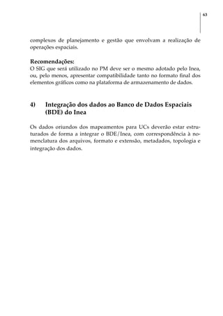 63
complexos de planejamento e gestão que envolvam a realização de
operações espaciais.
Recomendações:
O SIG que será utilizado no PM deve ser o mesmo adotado pelo Inea,
ou, pelo menos, apresentar compatibilidade tanto no formato final dos
elementos gráficos como na plataforma de armazenamento de dados.
4)	 Integração dos dados ao Banco de Dados Espaciais
(BDE) do Inea
Os dados oriundos dos mapeamentos para UCs deverão estar estru-
turados de forma a integrar o BDE/Inea, com correspondência à no-
menclatura dos arquivos, formato e extensão, metadados, topologia e
integração dos dados.
 
