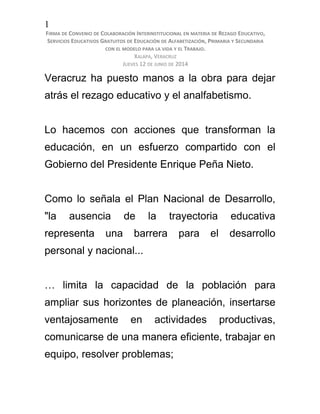 1
FIRMA DE CONVENIO DE COLABORACIÓN INTERINSTITUCIONAL EN MATERIA DE REZAGO EDUCATIVO,
SERVICIOS EDUCATIVOS GRATUITOS DE EDUCACIÓN DE ALFABETIZACIÓN, PRIMARIA Y SECUNDARIA
CON EL MODELO PARA LA VIDA Y EL TRABAJO.
XALAPA, VERACRUZ
JUEVES 12 DE JUNIO DE 2014
Veracruz ha puesto manos a la obra para dejar
atrás el rezago educativo y el analfabetismo.
Lo hacemos con acciones que transforman la
educación, en un esfuerzo compartido con el
Gobierno del Presidente Enrique Peña Nieto.
Como lo señala el Plan Nacional de Desarrollo,
"la ausencia de la trayectoria educativa
representa una barrera para el desarrollo
personal y nacional...
… limita la capacidad de la población para
ampliar sus horizontes de planeación, insertarse
ventajosamente en actividades productivas,
comunicarse de una manera eficiente, trabajar en
equipo, resolver problemas;
 