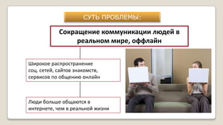 СУТЬ ПРОБЛЕМЫ:
Сокращение коммуникации людей в
реальном мире, оффлайн
Широкое распространение
соц. сетей, сайтов знакомств,
сервисов по общению онлайн
Люди больше общаются в
интернете, чем в реальной жизни
 
