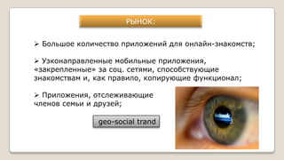 РЫНОК:
 Большое количество приложений для онлайн-знакомств;
 Узконаправленные мобильные приложения,
«закрепленные» за соц. сетями, способствующие
знакомствам и, как правило, копирующие функционал;
 Приложения, отслеживающие
членов семьи и друзей;
geo-social trand
 
