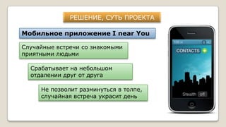 РЕШЕНИЕ, СУТЬ ПРОЕКТА
Мобильное приложение I near You
Случайные встречи со знакомыми
приятными людьми
Срабатывает на небольшом
отдалении друг от друга
Не позволит разминуться в толпе,
случайная встреча украсит день
 
