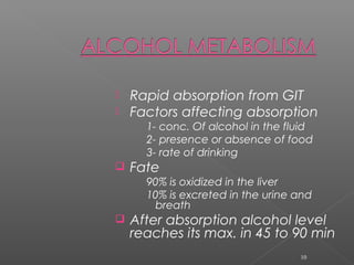  Rapid absorption from GIT
 Factors affecting absorption
1- conc. Of alcohol in the fluid
2- presence or absence of food
3- rate of drinking
 Fate
90% is oxidized in the liver
10% is excreted in the urine and
breath
 After absorption alcohol level
reaches its max. in 45 to 90 min
10
 